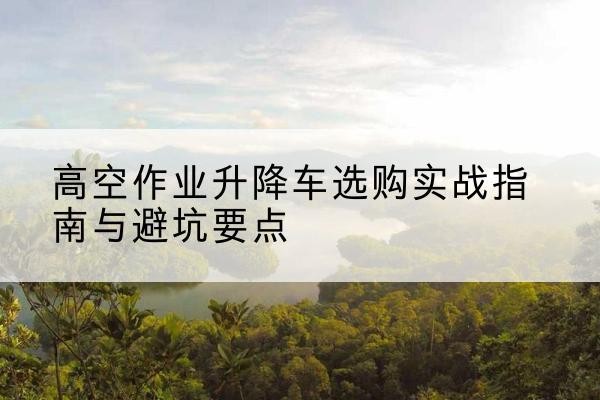 潍坊升降车怎么选-高空作业升降车选购实战指南与避坑要点