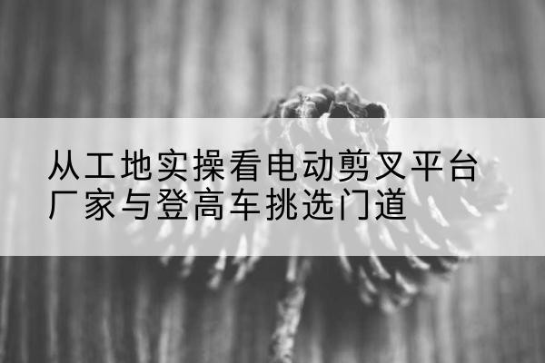 潍坊电动剪叉升降平台厂家-从工地实操看电动剪叉平台厂家与登高车挑选门道