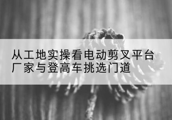 潍坊电动剪叉升降平台厂家-从工地实操看电动剪叉平台厂家与登高车挑选门道